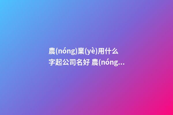 農(nóng)業(yè)用什么字起公司名好 農(nóng)業(yè)公司起名用字大全